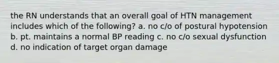 the RN understands that an overall goal of HTN management includes which of the following? a. no c/o of postural hypotension b. pt. maintains a normal BP reading c. no c/o sexual dysfunction d. no indication of target organ damage