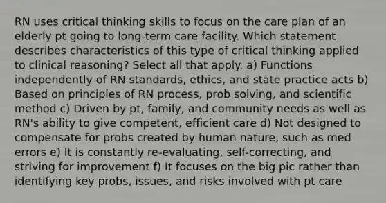 RN uses critical thinking skills to focus on the care plan of an elderly pt going to long-term care facility. Which statement describes characteristics of this type of critical thinking applied to clinical reasoning? Select all that apply. a) Functions independently of RN standards, ethics, and state practice acts b) Based on principles of RN process, prob solving, and scientific method c) Driven by pt, family, and community needs as well as RN's ability to give competent, efficient care d) Not designed to compensate for probs created by human nature, such as med errors e) It is constantly re-evaluating, self-correcting, and striving for improvement f) It focuses on the big pic rather than identifying key probs, issues, and risks involved with pt care