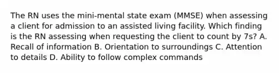 The RN uses the mini-mental state exam (MMSE) when assessing a client for admission to an assisted living facility. Which finding is the RN assessing when requesting the client to count by 7s? A. Recall of information B. Orientation to surroundings C. Attention to details D. Ability to follow complex commands