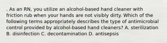 . As an RN, you utilize an alcohol-based hand cleaner with friction rub when your hands are not visibly dirty. Which of the following terms appropriately describes the type of antimicrobial control provided by alcohol-based hand cleaners? A. sterilization B. disinfection C. decontamination D. antisepsis