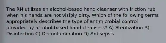 The RN utilizes an alcohol-based hand cleanser with friction rub when his hands are not visibly dirty. Which of the following terms appropriately describes the type of antimicrobial control provided by alcohol-based hand cleansers? A) Sterilization B) Disinfection C) Decontamination D) Antisepsis