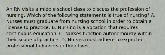 An RN visits a middle school class to discuss the profession of nursing. Which of the following statements is true of nursing? A. Nurses must graduate from nursing school in order to obtain a license to practice. B. Nursing is a vocation that requires continuous education. C. Nurses function autonomously within their scope of practice. D. Nurses must adhere to expected professional behaviors in their lives.