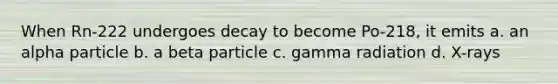 When Rn-222 undergoes decay to become Po-218, it emits a. an alpha particle b. a beta particle c. gamma radiation d. X-rays