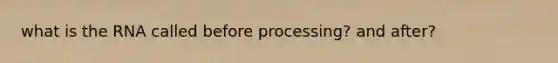 what is the RNA called before processing? and after?