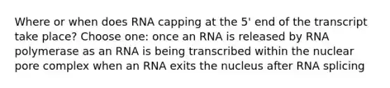 Where or when does RNA capping at the 5' end of the transcript take place? Choose one: once an RNA is released by RNA polymerase as an RNA is being transcribed within the nuclear pore complex when an RNA exits the nucleus after RNA splicing