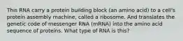 This RNA carry a protein building block (an amino acid) to a cell's protein assembly machine, called a ribosome. And translates the genetic code of messenger RNA (mRNA) into the amino acid sequence of proteins. What type of RNA is this?