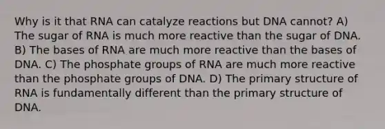 Why is it that RNA can catalyze reactions but DNA cannot? A) The sugar of RNA is much more reactive than the sugar of DNA. B) The bases of RNA are much more reactive than the bases of DNA. C) The phosphate groups of RNA are much more reactive than the phosphate groups of DNA. D) The primary structure of RNA is fundamentally different than the primary structure of DNA.