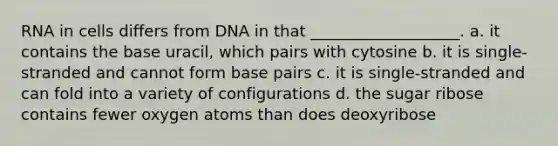 RNA in cells differs from DNA in that ___________________. a. it contains the base uracil, which pairs with cytosine b. it is single-stranded and cannot form base pairs c. it is single-stranded and can fold into a variety of configurations d. the sugar ribose contains fewer oxygen atoms than does deoxyribose