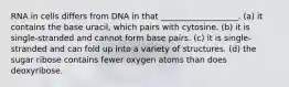 RNA in cells differs from DNA in that ___________________. (a) it contains the base uracil, which pairs with cytosine. (b) it is single-stranded and cannot form base pairs. (c) it is single-stranded and can fold up into a variety of structures. (d) the sugar ribose contains fewer oxygen atoms than does deoxyribose.