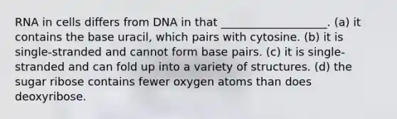 RNA in cells differs from DNA in that ___________________. (a) it contains the base uracil, which pairs with cytosine. (b) it is single-stranded and cannot form base pairs. (c) it is single-stranded and can fold up into a variety of structures. (d) the sugar ribose contains fewer oxygen atoms than does deoxyribose.