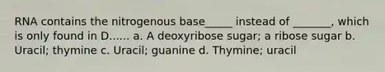 RNA contains the nitrogenous base_____ instead of _______, which is only found in D...... a. A deoxyribose sugar; a ribose sugar b. Uracil; thymine c. Uracil; guanine d. Thymine; uracil