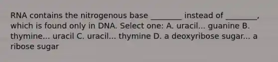 RNA contains the nitrogenous base ________ instead of ________, which is found only in DNA. Select one: A. uracil... guanine B. thymine... uracil C. uracil... thymine D. a deoxyribose sugar... a ribose sugar