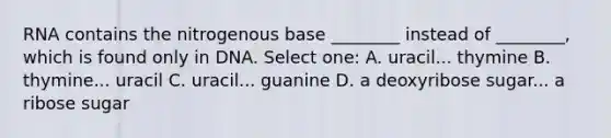 RNA contains the nitrogenous base ________ instead of ________, which is found only in DNA. Select one: A. uracil... thymine B. thymine... uracil C. uracil... guanine D. a deoxyribose sugar... a ribose sugar