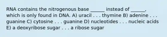 RNA contains the nitrogenous base ______ instead of ______, which is only found in DNA. A) uracil . . . thymine B) adenine . . . guanine C) cytosine . . . guanine D) nucleotides . . . nucleic acids E) a deoxyribose sugar . . . a ribose sugar