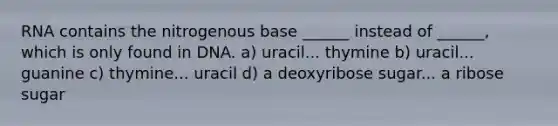 RNA contains the nitrogenous base ______ instead of ______, which is only found in DNA. a) uracil... thymine b) uracil... guanine c) thymine... uracil d) a deoxyribose sugar... a ribose sugar