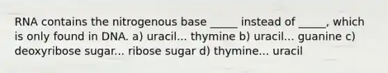 RNA contains the nitrogenous base _____ instead of _____, which is only found in DNA. a) uracil... thymine b) uracil... guanine c) deoxyribose sugar... ribose sugar d) thymine... uracil