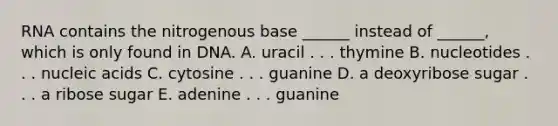 RNA contains the nitrogenous base ______ instead of ______, which is only found in DNA. A. uracil . . . thymine B. nucleotides . . . nucleic acids C. cytosine . . . guanine D. a deoxyribose sugar . . . a ribose sugar E. adenine . . . guanine