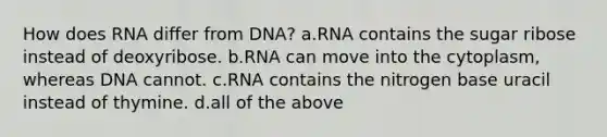 How does RNA differ from DNA? a.RNA contains the sugar ribose instead of deoxyribose. b.RNA can move into the cytoplasm, whereas DNA cannot. c.RNA contains the nitrogen base uracil instead of thymine. d.all of the above