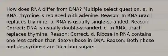 How does RNA differ from DNA? Multiple select question. a. In RNA, thymine is replaced with adenine. Reason: In RNA uracil replaces thymine. b. RNA is usually single-stranded. Reason: Correct; DNA is usually double-stranded. c. In RNA, uracil replaces thymine. Reason: Correct. d. Ribose in RNA contains one less carbon than deoxyribose in DNA. Reason: Both ribose and deoxyribose are 5-carbon sugars.