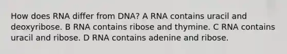 How does RNA differ from DNA? A RNA contains uracil and deoxyribose. B RNA contains ribose and thymine. C RNA contains uracil and ribose. D RNA contains adenine and ribose.