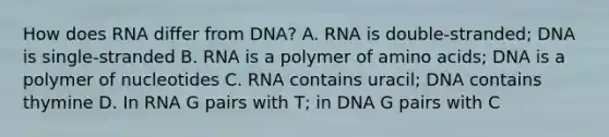 How does RNA differ from DNA? A. RNA is double-stranded; DNA is single-stranded B. RNA is a polymer of amino acids; DNA is a polymer of nucleotides C. RNA contains uracil; DNA contains thymine D. In RNA G pairs with T; in DNA G pairs with C