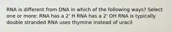 RNA is different from DNA in which of the following ways? Select one or more: RNA has a 2' H RNA has a 2' OH RNA is typically double stranded RNA uses thymine instead of uracil