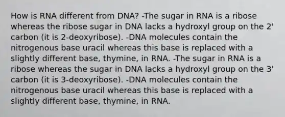 How is RNA different from DNA? -The sugar in RNA is a ribose whereas the ribose sugar in DNA lacks a hydroxyl group on the 2' carbon (it is 2-deoxyribose). -DNA molecules contain the nitrogenous base uracil whereas this base is replaced with a slightly different base, thymine, in RNA. -The sugar in RNA is a ribose whereas the sugar in DNA lacks a hydroxyl group on the 3' carbon (it is 3-deoxyribose). -DNA molecules contain the nitrogenous base uracil whereas this base is replaced with a slightly different base, thymine, in RNA.