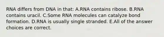 RNA differs from DNA in that: A.RNA contains ribose. B.RNA contains uracil. C.Some RNA molecules can catalyze bond formation. D.RNA is usually single stranded. E.All of the answer choices are correct.