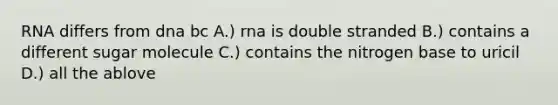 RNA differs from dna bc A.) rna is double stranded B.) contains a different sugar molecule C.) contains the nitrogen base to uricil D.) all the ablove