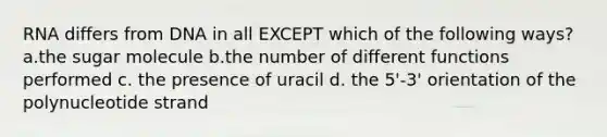 RNA differs from DNA in all EXCEPT which of the following ways? a.the sugar molecule b.the number of different functions performed c. the presence of uracil d. the 5'-3' orientation of the polynucleotide strand