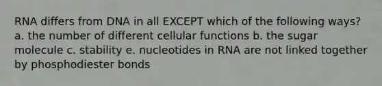 RNA differs from DNA in all EXCEPT which of the following ways? a. the number of different cellular functions b. the sugar molecule c. stability e. nucleotides in RNA are not linked together by phosphodiester bonds