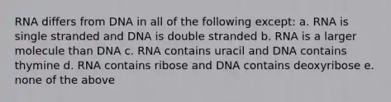 RNA differs from DNA in all of the following except: a. RNA is single stranded and DNA is double stranded b. RNA is a larger molecule than DNA c. RNA contains uracil and DNA contains thymine d. RNA contains ribose and DNA contains deoxyribose e. none of the above