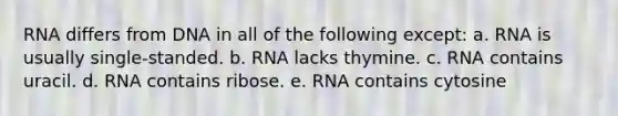 RNA differs from DNA in all of the following except: a. RNA is usually single-standed. b. RNA lacks thymine. c. RNA contains uracil. d. RNA contains ribose. e. RNA contains cytosine