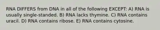 RNA DIFFERS from DNA in all of the following EXCEPT: A) RNA is usually single-standed. B) RNA lacks thymine. C) RNA contains uracil. D) RNA contains ribose. E) RNA contains cytosine.