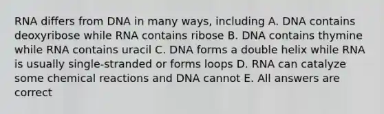 RNA differs from DNA in many ways, including A. DNA contains deoxyribose while RNA contains ribose B. DNA contains thymine while RNA contains uracil C. DNA forms a double helix while RNA is usually single-stranded or forms loops D. RNA can catalyze some chemical reactions and DNA cannot E. All answers are correct