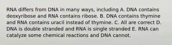 RNA differs from DNA in many ways, including A. DNA contains deoxyribose and RNA contains ribose. B. DNA contains thymine and RNA contains uracil instead of thymine. C. All are correct D. DNA is double stranded and RNA is single stranded E. RNA can catalyze some chemical reactions and DNA cannot.