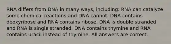 RNA differs from DNA in many ways, including: RNA can catalyze some chemical reactions and DNA cannot. DNA contains deoxyribose and RNA contains ribose. DNA is double stranded and RNA is single stranded. DNA contains thymine and RNA contains uracil instead of thymine. All answers are correct.