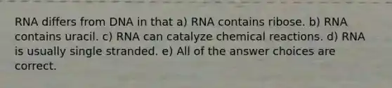 RNA differs from DNA in that a) RNA contains ribose. b) RNA contains uracil. c) RNA can catalyze chemical reactions. d) RNA is usually single stranded. e) All of the answer choices are correct.