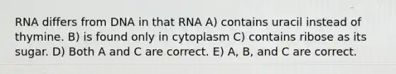 RNA differs from DNA in that RNA A) contains uracil instead of thymine. B) is found only in cytoplasm C) contains ribose as its sugar. D) Both A and C are correct. E) A, B, and C are correct.