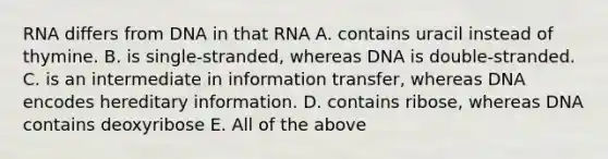 RNA differs from DNA in that RNA A. contains uracil instead of thymine. B. is single-stranded, whereas DNA is double-stranded. C. is an intermediate in information transfer, whereas DNA encodes hereditary information. D. contains ribose, whereas DNA contains deoxyribose E. All of the above