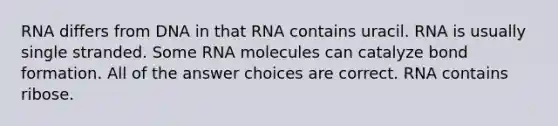 RNA differs from DNA in that RNA contains uracil. RNA is usually single stranded. Some RNA molecules can catalyze bond formation. All of the answer choices are correct. RNA contains ribose.