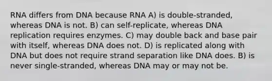 RNA differs from DNA because RNA A) is double-stranded, whereas DNA is not. B) can self-replicate, whereas <a href='https://www.questionai.com/knowledge/kofV2VQU2J-dna-replication' class='anchor-knowledge'>dna replication</a> requires enzymes. C) may double back and base pair with itself, whereas DNA does not. D) is replicated along with DNA but does not require strand separation like DNA does. B) is never single-stranded, whereas DNA may or may not be.