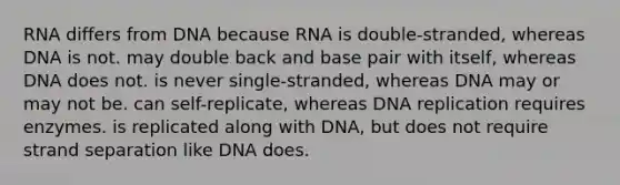 RNA differs from DNA because RNA is double-stranded, whereas DNA is not. may double back and base pair with itself, whereas DNA does not. is never single-stranded, whereas DNA may or may not be. can self-replicate, whereas DNA replication requires enzymes. is replicated along with DNA, but does not require strand separation like DNA does.