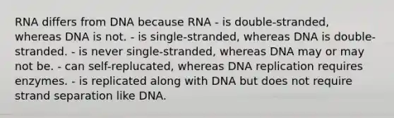 RNA differs from DNA because RNA - is double-stranded, whereas DNA is not. - is single-stranded, whereas DNA is double-stranded. - is never single-stranded, whereas DNA may or may not be. - can self-replucated, whereas DNA replication requires enzymes. - is replicated along with DNA but does not require strand separation like DNA.