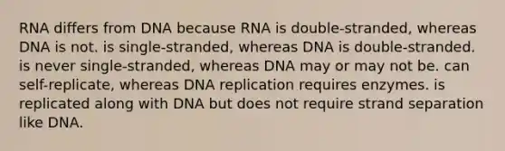 RNA differs from DNA because RNA is double-stranded, whereas DNA is not. is single-stranded, whereas DNA is double-stranded. is never single-stranded, whereas DNA may or may not be. can self-replicate, whereas DNA replication requires enzymes. is replicated along with DNA but does not require strand separation like DNA.