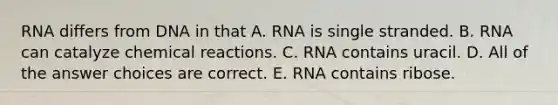 RNA differs from DNA in that A. RNA is single stranded. B. RNA can catalyze chemical reactions. C. RNA contains uracil. D. All of the answer choices are correct. E. RNA contains ribose.