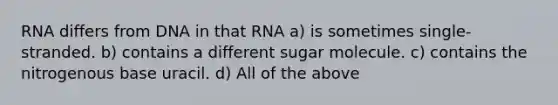 RNA differs from DNA in that RNA a) is sometimes single-stranded. b) contains a different sugar molecule. c) contains the nitrogenous base uracil. d) All of the above