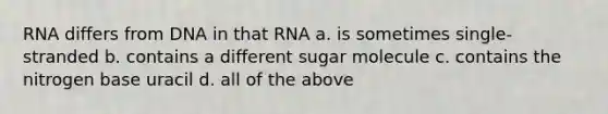 RNA differs from DNA in that RNA a. is sometimes single-stranded b. contains a different sugar molecule c. contains the nitrogen base uracil d. all of the above