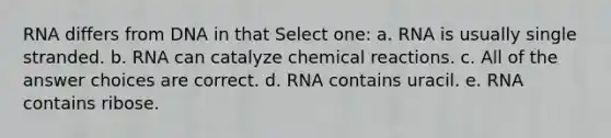 RNA differs from DNA in that Select one: a. RNA is usually single stranded. b. RNA can catalyze chemical reactions. c. All of the answer choices are correct. d. RNA contains uracil. e. RNA contains ribose.