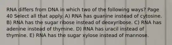 RNA differs from DNA in which two of the following ways? Page 40 Select all that apply. A) RNA has guanine instead of cytosine. B) RNA has the sugar ribose instead of deoxyribose. C) RNA has adenine instead of thymine. D) RNA has uracil instead of thymine. E) RNA has the sugar xylose instead of mannose.